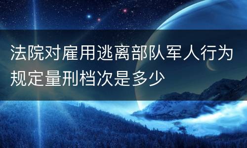 法院对雇用逃离部队军人行为规定量刑档次是多少