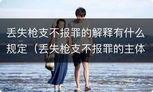 丢失枪支不报罪的解释有什么规定（丢失枪支不报罪的主体是什么）