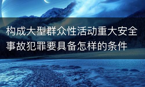 构成大型群众性活动重大安全事故犯罪要具备怎样的条件