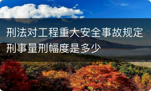 刑法对工程重大安全事故规定刑事量刑幅度是多少