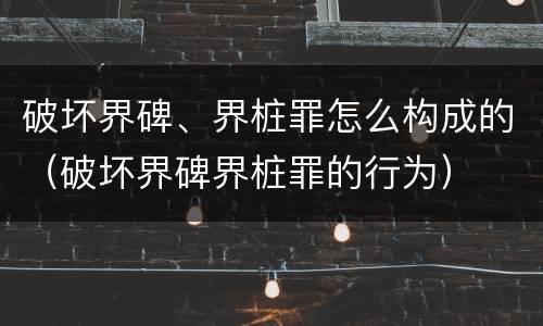 破坏界碑、界桩罪怎么构成的（破坏界碑界桩罪的行为）