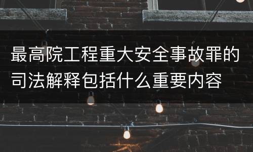最高院工程重大安全事故罪的司法解释包括什么重要内容