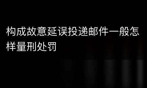 构成故意延误投递邮件一般怎样量刑处罚