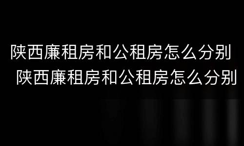 陕西廉租房和公租房怎么分别 陕西廉租房和公租房怎么分别出租