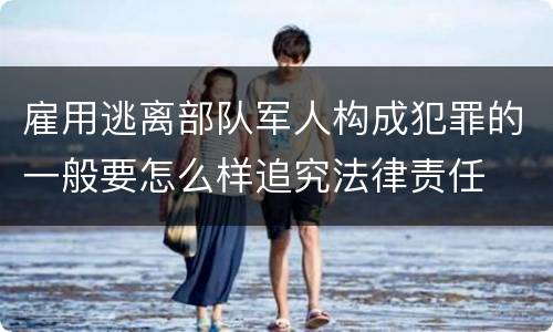 雇用逃离部队军人构成犯罪的一般要怎么样追究法律责任
