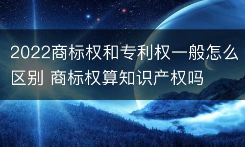 2022商标权和专利权一般怎么区别 商标权算知识产权吗