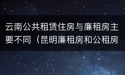 云南公共租赁住房与廉租房主要不同（昆明廉租房和公租房的区别）