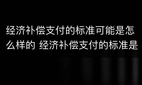 经济补偿支付的标准可能是怎么样的 经济补偿支付的标准是什么