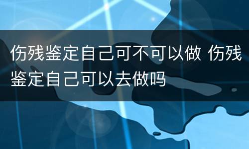伤残鉴定自己可不可以做 伤残鉴定自己可以去做吗
