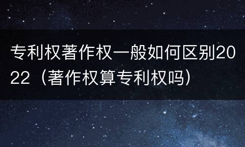专利权著作权一般如何区别2022（著作权算专利权吗）