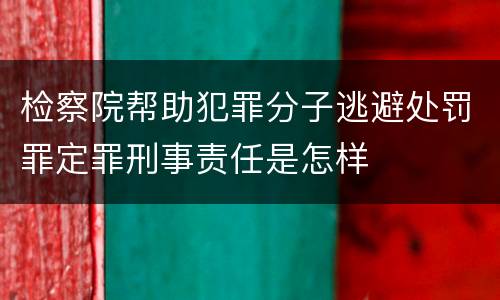 检察院帮助犯罪分子逃避处罚罪定罪刑事责任是怎样