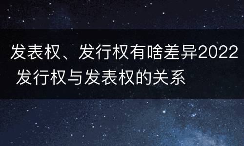 发表权、发行权有啥差异2022 发行权与发表权的关系