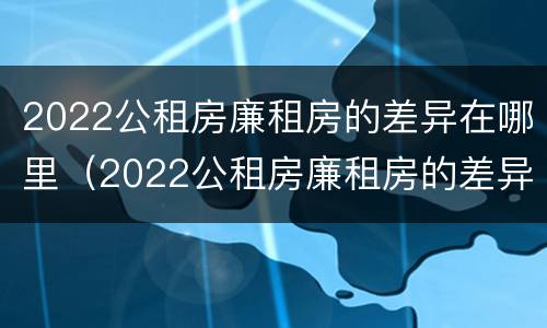 2022公租房廉租房的差异在哪里（2022公租房廉租房的差异在哪里查看）