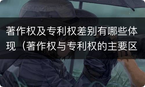 著作权及专利权差别有哪些体现（著作权与专利权的主要区别）