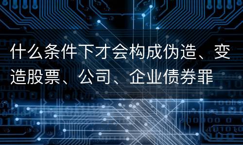 什么条件下才会构成伪造、变造股票、公司、企业债券罪