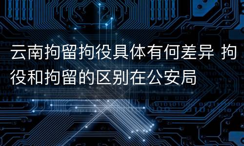 云南拘留拘役具体有何差异 拘役和拘留的区别在公安局