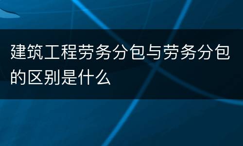 建筑工程劳务分包与劳务分包的区别是什么