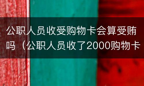 公职人员收受购物卡会算受贿吗（公职人员收了2000购物卡）