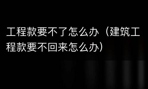 工程款要不了怎么办（建筑工程款要不回来怎么办）