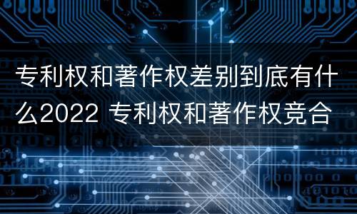 专利权和著作权差别到底有什么2022 专利权和著作权竞合
