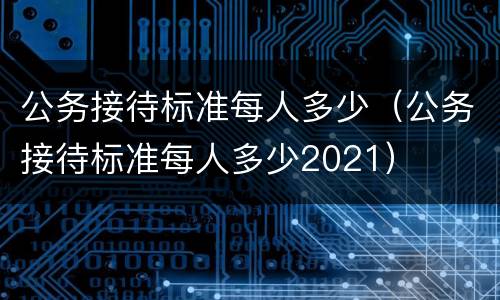 公务接待标准每人多少（公务接待标准每人多少2021）