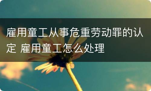 雇用童工从事危重劳动罪的认定 雇用童工怎么处理