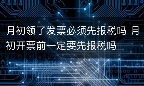 月初领了发票必须先报税吗 月初开票前一定要先报税吗