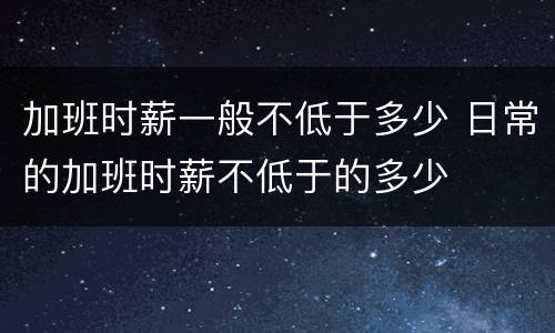 加班时薪一般不低于多少 日常的加班时薪不低于的多少