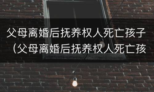 父母离婚后抚养权人死亡孩子（父母离婚后抚养权人死亡孩子判给谁）