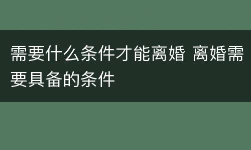 需要什么条件才能离婚 离婚需要具备的条件