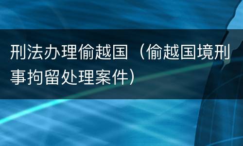 刑法办理偷越国（偷越国境刑事拘留处理案件）
