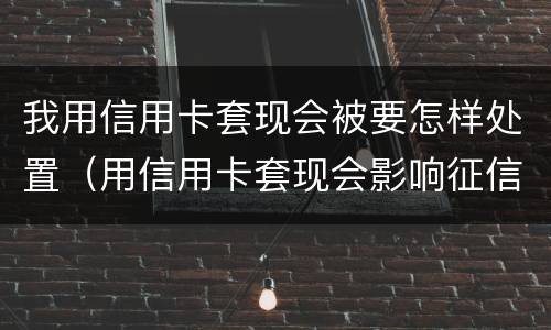 我用信用卡套现会被要怎样处置（用信用卡套现会影响征信吗）