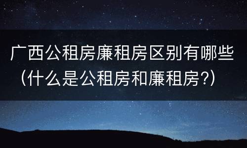 广西公租房廉租房区别有哪些（什么是公租房和廉租房?）