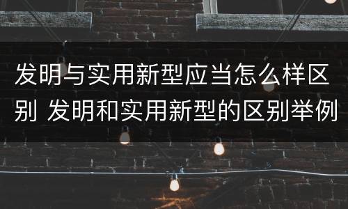 发明与实用新型应当怎么样区别 发明和实用新型的区别举例