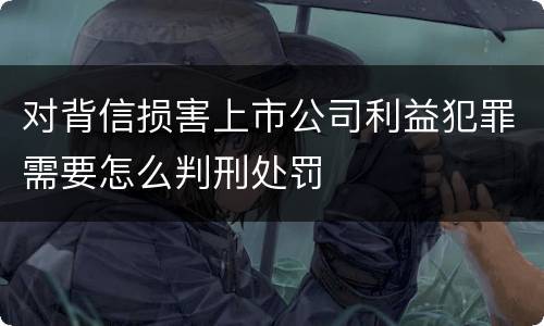 对背信损害上市公司利益犯罪需要怎么判刑处罚
