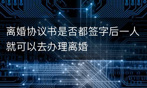 离婚协议书是否都签字后一人就可以去办理离婚