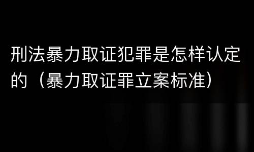 刑法暴力取证犯罪是怎样认定的（暴力取证罪立案标准）