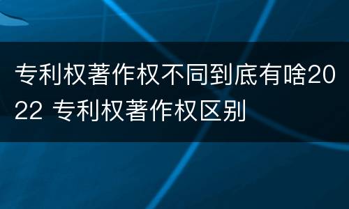 专利权著作权不同到底有啥2022 专利权著作权区别