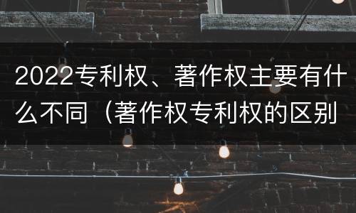 2022专利权、著作权主要有什么不同（著作权专利权的区别）