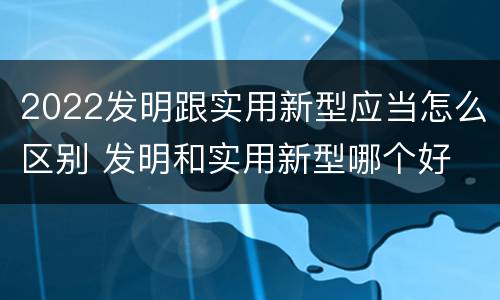 2022发明跟实用新型应当怎么区别 发明和实用新型哪个好