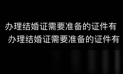 办理结婚证需要准备的证件有 办理结婚证需要准备的证件有哪些