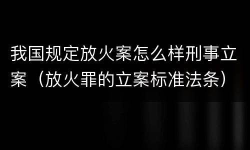 我国规定放火案怎么样刑事立案（放火罪的立案标准法条）