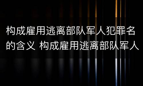 构成雇用逃离部队军人犯罪名的含义 构成雇用逃离部队军人犯罪名的含义不包括