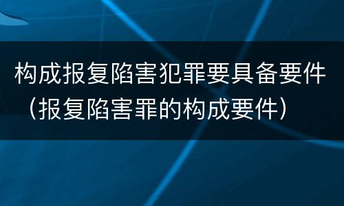 构成报复陷害犯罪要具备要件（报复陷害罪的构成要件）