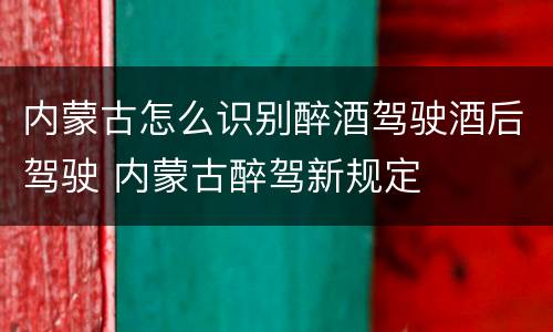 内蒙古怎么识别醉酒驾驶酒后驾驶 内蒙古醉驾新规定