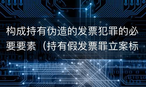 构成持有伪造的发票犯罪的必要要素（持有假发票罪立案标准）