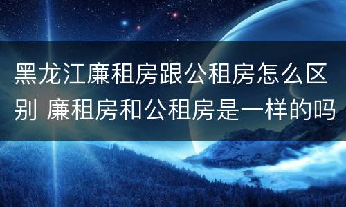 黑龙江廉租房跟公租房怎么区别 廉租房和公租房是一样的吗