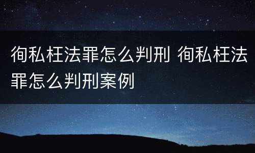 徇私枉法罪怎么判刑 徇私枉法罪怎么判刑案例