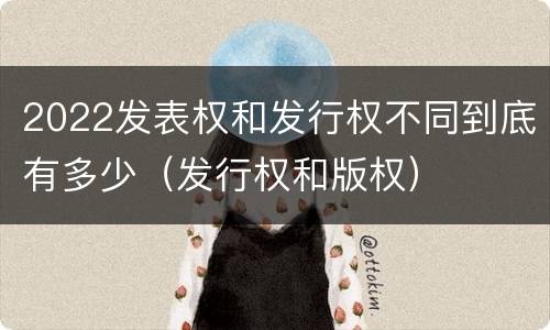 2022发表权和发行权不同到底有多少（发行权和版权）