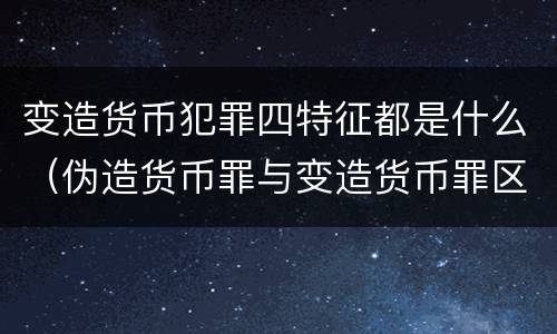 变造货币犯罪四特征都是什么（伪造货币罪与变造货币罪区别的关键是）